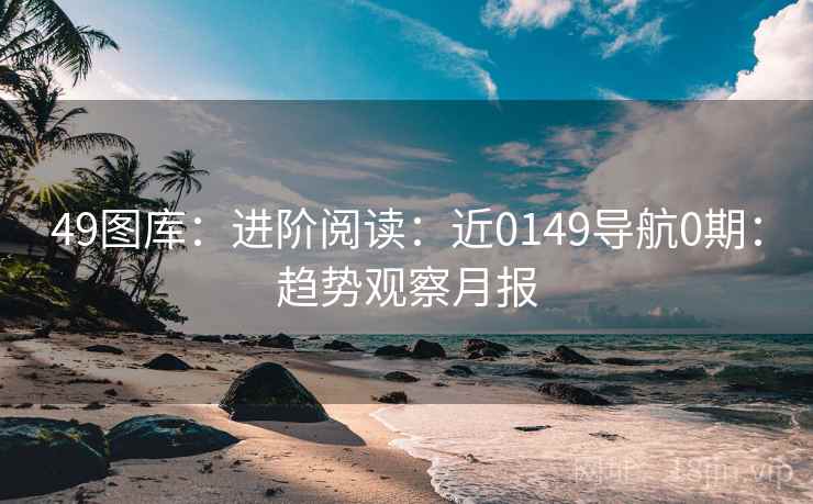 49图库：进阶阅读：近0149导航0期：趋势观察月报